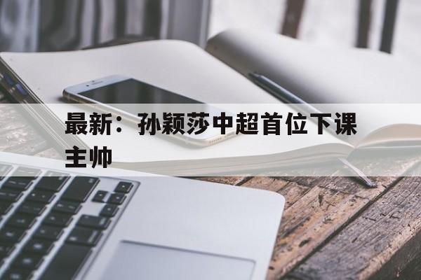 最新:孙颖莎中超首位下课主帅的简单介绍 最新:孙颖莎中超首位下课主帅的简单介绍