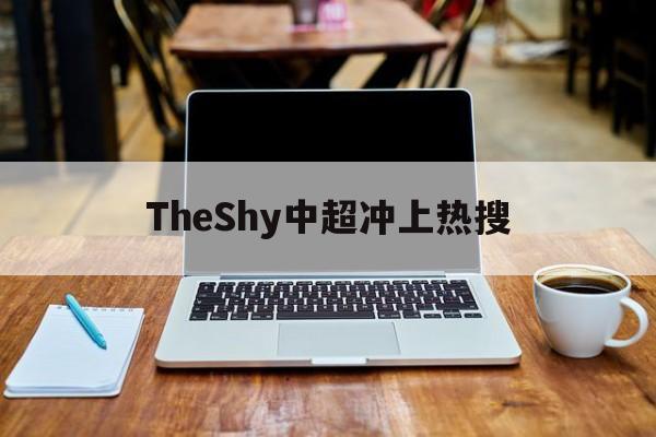 TheShy中超冲上热搜(theshy一年签约金多少) TheShy中超冲上热搜(theshy一年签约金多少)