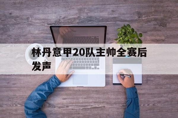 关于林丹意甲20队主帅全赛后发声的信息